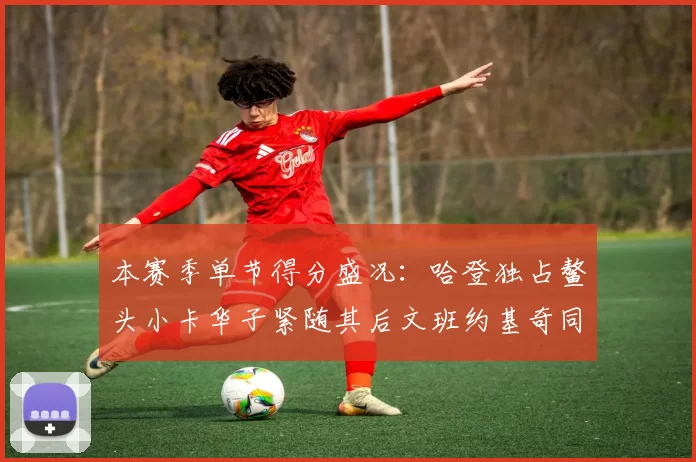 本赛季单节得分盛况：哈登独占鳌头小卡华子紧随其后文班约基奇同创佳绩