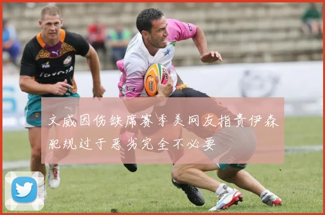 文威因伤缺席赛季美网友指责伊森犯规过于恶劣完全不必要