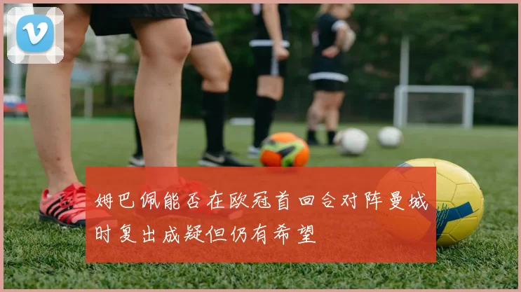 姆巴佩能否在欧冠首回合对阵曼城时复出成疑但仍有希望