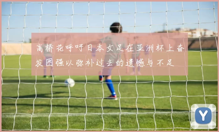 高桥花呼吁日本女足在亚洲杯上奋发图强以弥补过去的遗憾与不足