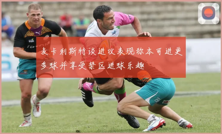 麦卡利斯特谈进攻表现称本可进更多球并享受禁区进球乐趣