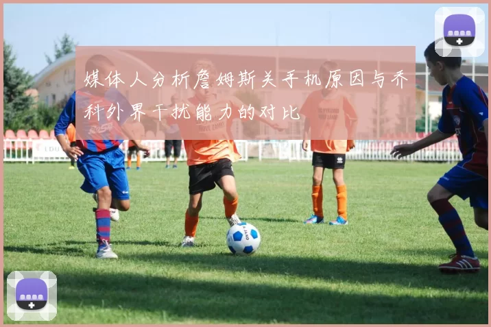 媒体人分析詹姆斯关手机原因与乔科外界干扰能力的对比