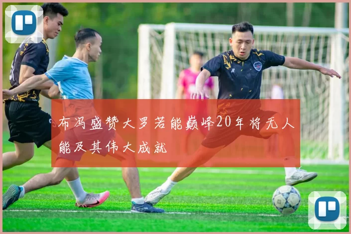 布冯盛赞大罗若能巅峰20年将无人能及其伟大成就