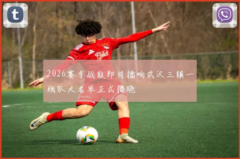2026赛季战鼓即将擂响武汉三镇一线队大名单正式揭晓