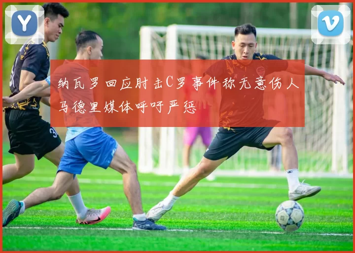 纳瓦罗回应肘击C罗事件称无意伤人马德里媒体呼吁严惩