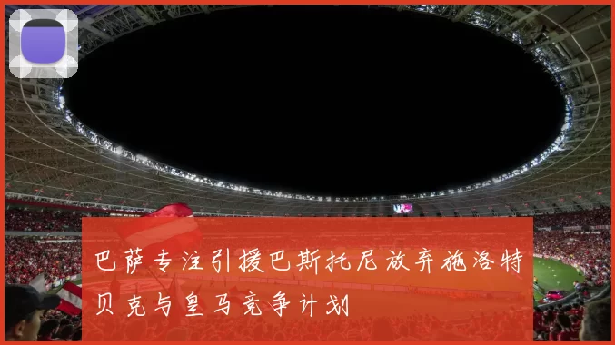 巴萨专注引援巴斯托尼放弃施洛特贝克与皇马竞争计划
