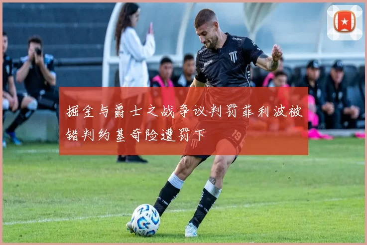 掘金与爵士之战争议判罚菲利波被错判约基奇险遭罚下