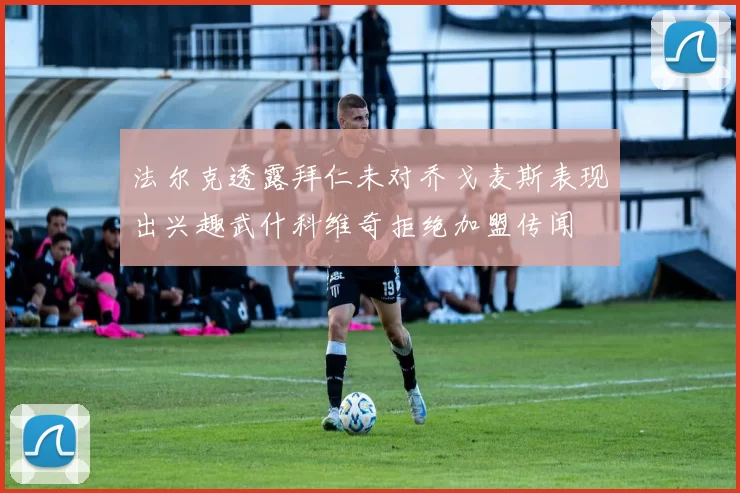 法尔克透露拜仁未对乔戈麦斯表现出兴趣武什科维奇拒绝加盟传闻