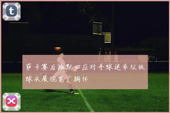 萨卡赛后幽默回应对手球迷举垃圾球衣展现宽广胸怀