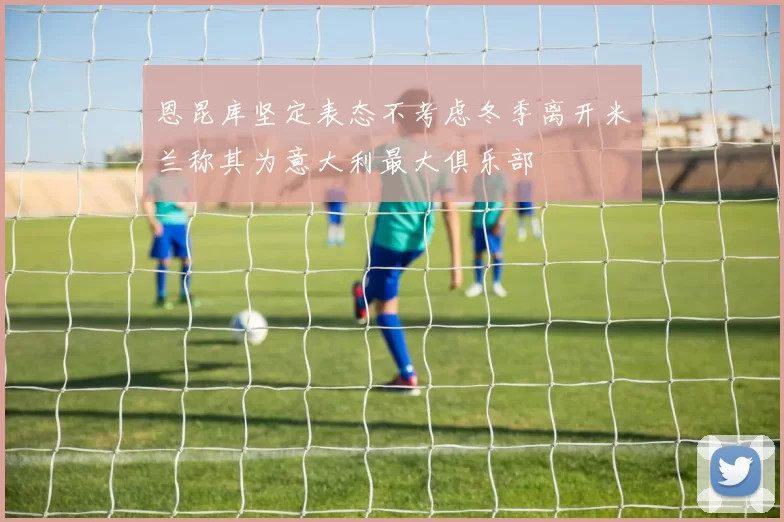 恩昆库坚定表态不考虑冬季离开米兰称其为意大利最大俱乐部