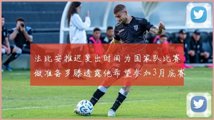 法比安推迟复出时间为国家队比赛做准备罗滕透露他希望参加3月底赛事