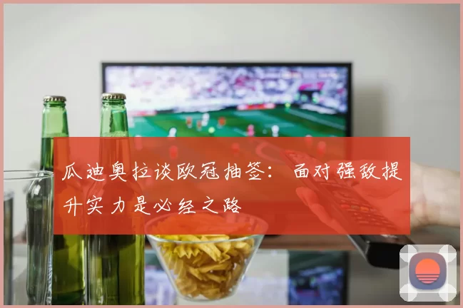 瓜迪奥拉谈欧冠抽签：面对强敌提升实力是必经之路