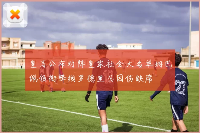 皇马公布对阵皇家社会大名单姆巴佩领衔锋线罗德里戈因伤缺席