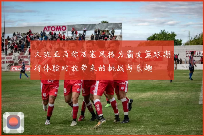 文班亚马称活塞风格为霸凌篮球期待体验对抗带来的挑战与乐趣