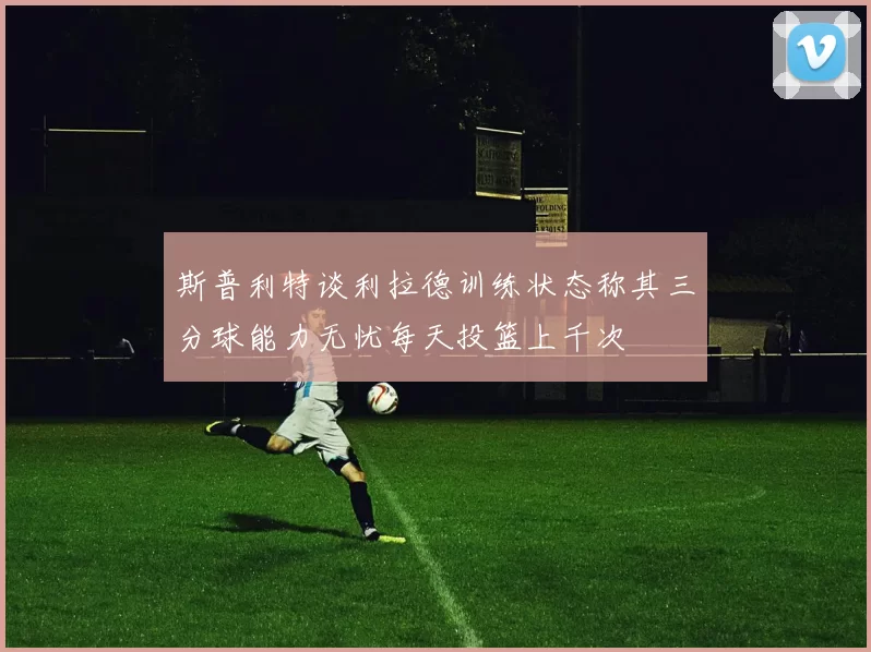 斯普利特谈利拉德训练状态称其三分球能力无忧每天投篮上千次