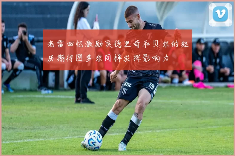 老雷回忆激励莫德里奇和贝尔的经历期待图多尔同样发挥影响力