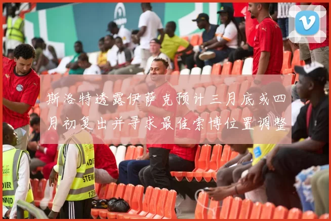 斯洛特透露伊萨克预计三月底或四月初复出并寻求最佳索博位置调整方案