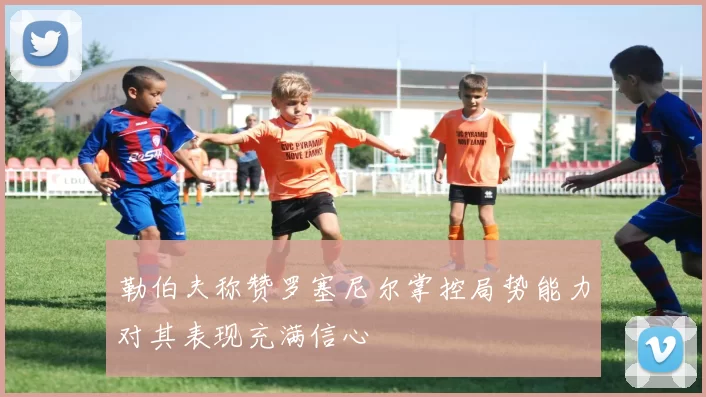 勒伯夫称赞罗塞尼尔掌控局势能力对其表现充满信心