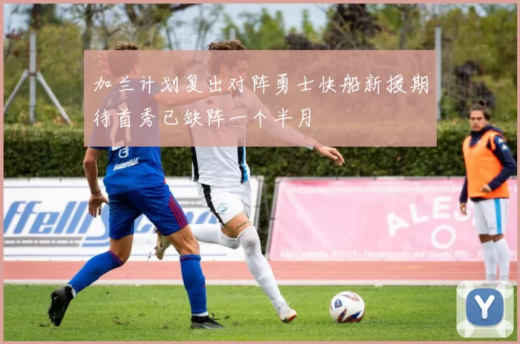 加兰计划复出对阵勇士快船新援期待首秀已缺阵一个半月